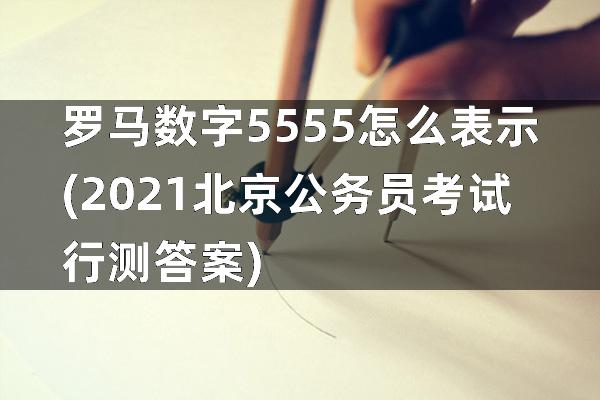 罗马数字5555怎么表示(2021北京公务员考试行测答案)