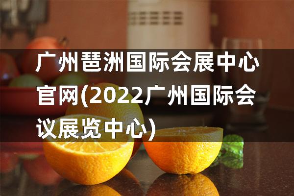 广州琶洲国际会展中心官网(2022广州国际会议展览中心)
