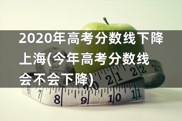2020年高考分数线下降上海(今年高考分数线会不会下降)