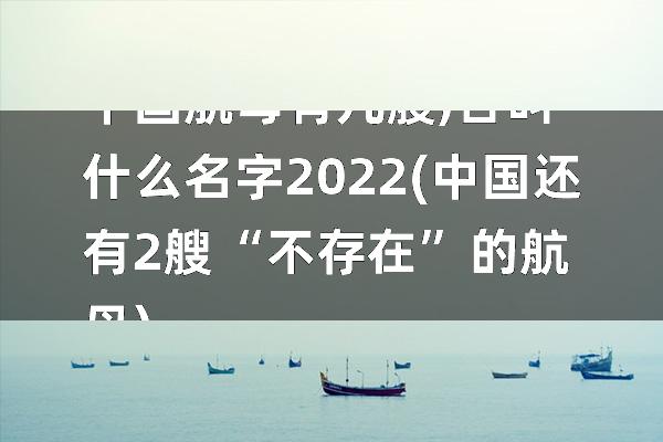 中国航母有几艘,各叫什么名字2022(中国还有2艘“不存在”的航母)