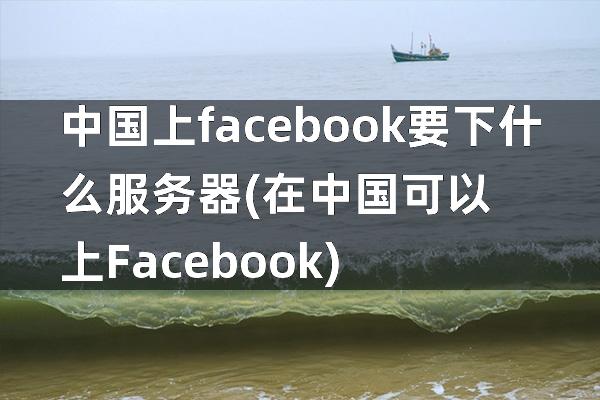 中国上facebook要下什么服务器(在中国可以上Facebook)