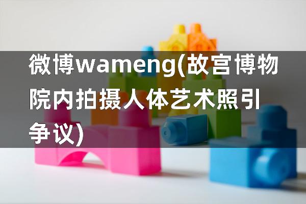 微博wameng(故宫博物院内拍摄人体艺术照引争议)