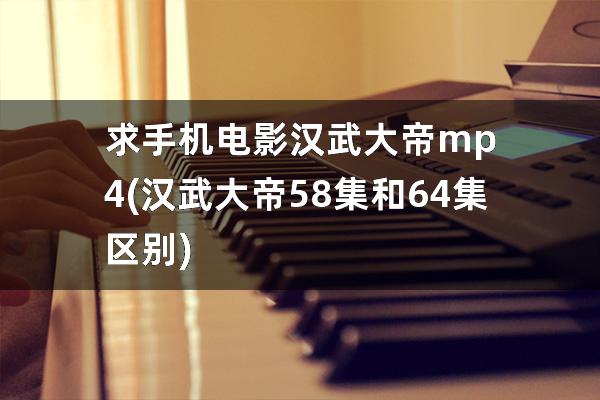 求手机电影汉武大帝mp4(汉武大帝58集和64集区别)