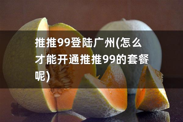 推推99登陆广州(怎么才能开通推推99的套餐呢)