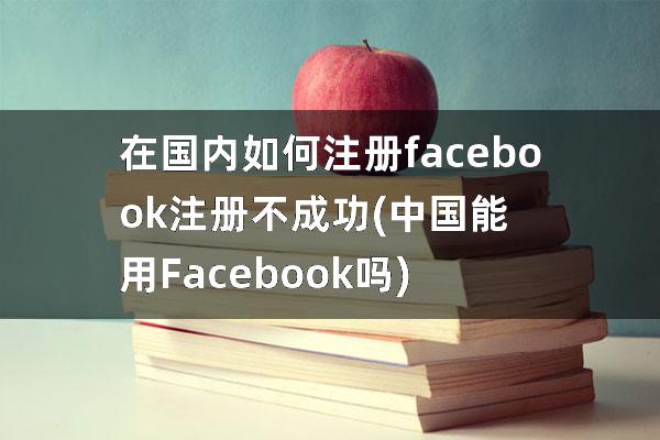 在国内如何注册facebook注册不成功(中国能用Facebook吗)