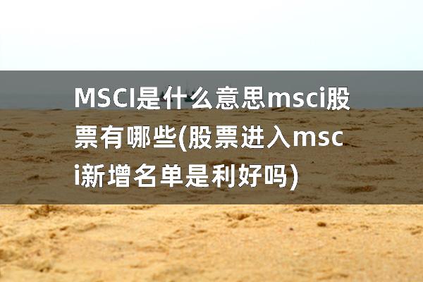 MSCI是什么意思msci股票有哪些(股票进入msci新增名单是利好吗)