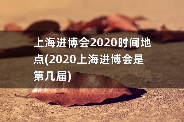 上海进博会2020时间地点(2020上海进博会是第几届)