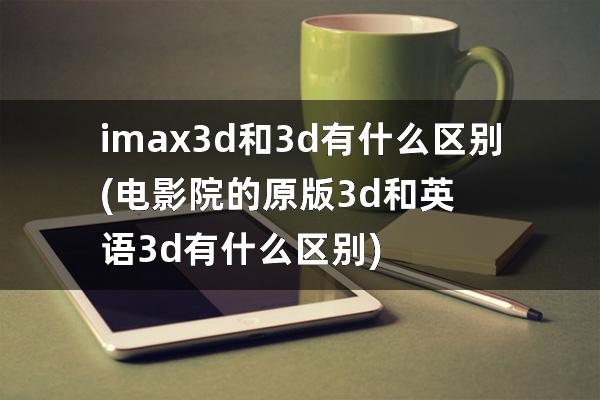 imax3d和3d有什么区别(电影院的原版3d和英语3d有什么区别)